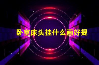 卧室床头挂什么画好提升卧室氛围的艺术选择