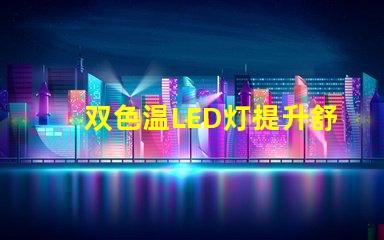 双色温LED灯提升舒适感的光源选择,你了解吗