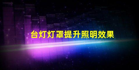 台灯灯罩提升照明效果的关键选择