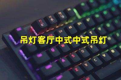 吊灯客厅中式中式吊灯选择与搭配技巧,助您提升家居格调