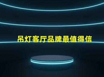吊灯客厅品牌最值得信赖的吊灯品牌推荐
