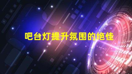 吧台灯提升氛围的绝佳选择,你准备好了吗