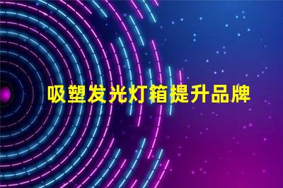 吸塑发光灯箱提升品牌曝光率的最佳选择
