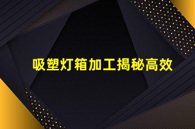 吸塑灯箱加工揭秘高效吸塑灯箱加工流程