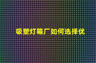 吸塑灯箱厂如何选择优质吸塑灯箱制造商