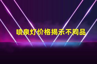 喷泉灯价格揭示不同品牌与规格的价格差异