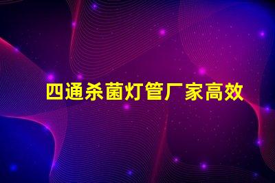 四通杀菌灯管厂家高效杀菌解决方案的选择