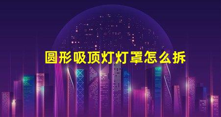 圆形吸顶灯灯罩怎么拆简易拆卸技巧与步骤解析