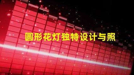 圆形花灯独特设计与照明效果的完美结合