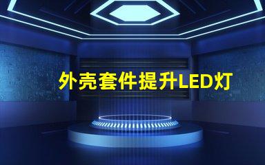 外壳套件提升LED灯具性能的关键配件