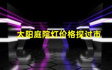 太阳庭院灯价格探讨市场价与品质的关系