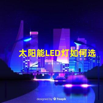 太阳能LED灯如何选择最适合您需求的太阳能LED灯
