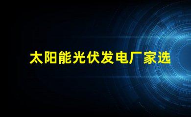 太阳能光伏发电厂家选择合适供应商的关键因素是什么