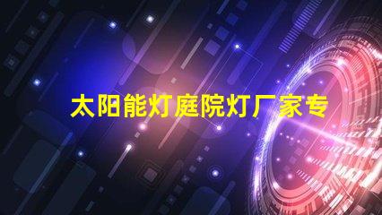 太阳能灯庭院灯厂家专业定制照明解决方案的领军者