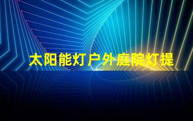 太阳能灯户外庭院灯提升夜晚安全与美感的绝佳选择吗