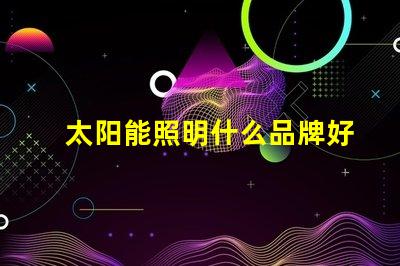 太阳能照明什么品牌好市场领先品牌对比分析