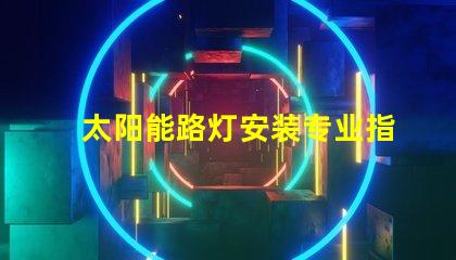 太阳能路灯安装专业指导与常见问题解析