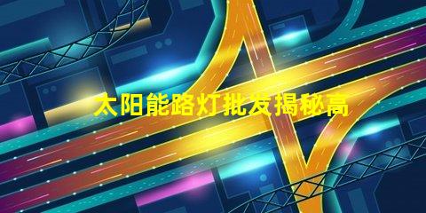 太阳能路灯批发揭秘高性价比的太阳能路灯选择攻略
