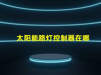 太阳能路灯控制器在哪里寻找最佳太阳能路灯控制器的指南