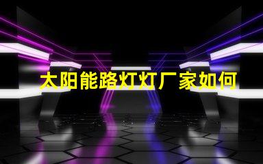 太阳能路灯灯厂家如何选择优质太阳能路灯供应商