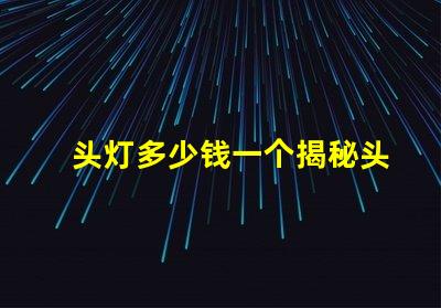 头灯多少钱一个揭秘头灯价格的秘密与选择技巧
