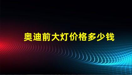奥迪前大灯价格多少钱一个如何选择最具性价比的奥迪大灯