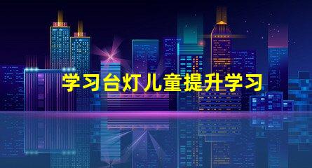 学习台灯儿童提升学习效率的最佳选择