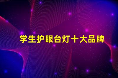 学生护眼台灯十大品牌排行榜各品牌真实效果对比揭秘