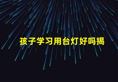 孩子学习用台灯好吗揭秘提高学习效率的照明选择