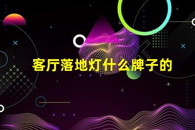 客厅落地灯什么牌子的好选购优质落地灯的实用指南