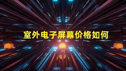 室外电子屏幕价格如何选择性价比最高的屏幕