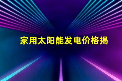 家用太阳能发电价格揭示2023年市场趋势与投资回报