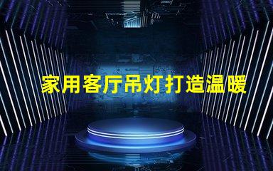 家用客厅吊灯打造温暖氛围的完美选择