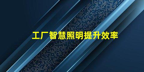 工厂智慧照明提升效率与节能的智能解决方案