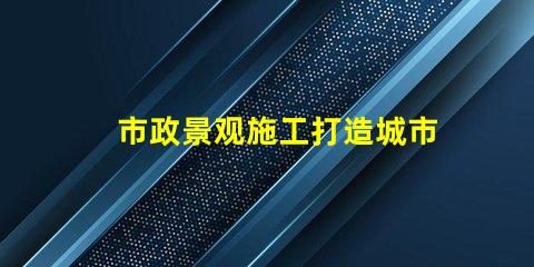 市政景观施工打造城市美化的关键策略是什么