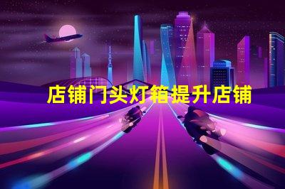 店铺门头灯箱提升店铺吸引力的灯箱设计技巧