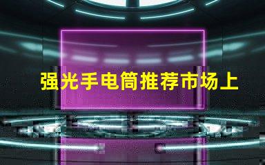 强光手电筒推荐市场上最佳强光手电筒分析