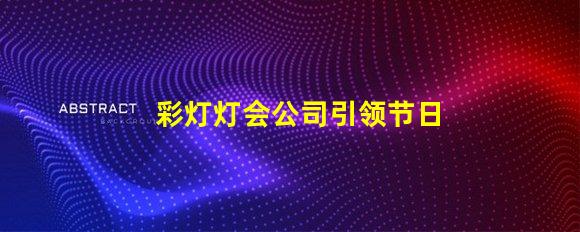 彩灯灯会公司引领节日氛围的创新灯光解决方案