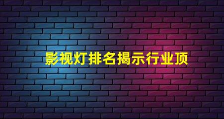 影视灯排名揭示行业顶尖品牌的秘密
