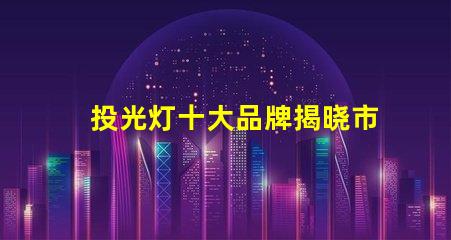 投光灯十大品牌揭晓市场最受欢迎的投光灯品牌