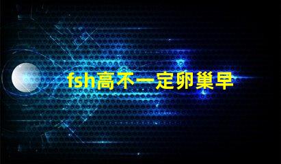 fsh高不一定卵巢早衰吗？fsh和lh比值大于2小于3是什么意思？