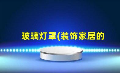 玻璃灯罩(装饰家居的理想选择)