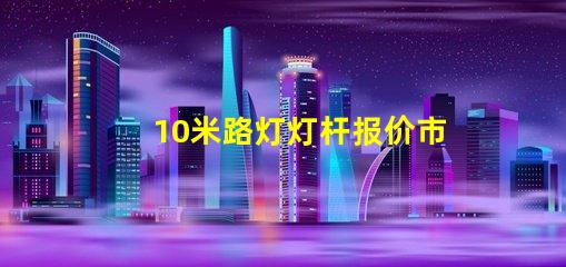 10米路灯灯杆报价市场行情与报价分析,你准备好了吗