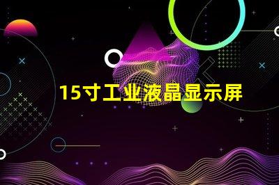 15寸工业液晶显示屏选择最佳显示解决方案的关键因素是什么