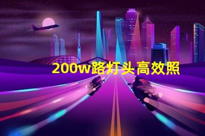 200w路灯头高效照明解决方案,如何选择适合您的项目