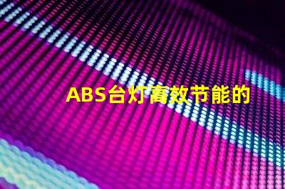 ABS台灯高效节能的照明解决方案,您准备好了吗