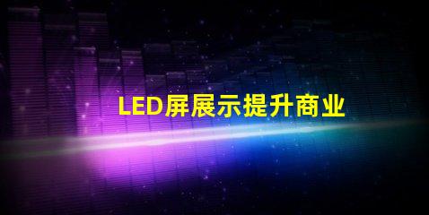 LED屏展示提升商业价值的创新解决方案