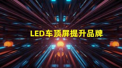 LED车顶屏提升品牌曝光的高效广告工具