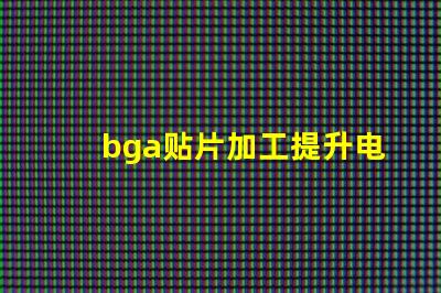 bga贴片加工提升电子产品性能的关键工艺