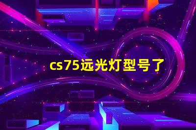 cs75远光灯型号了解最佳选择,提升行车安全